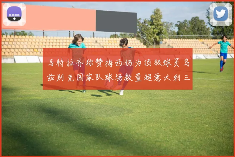 马特拉齐称赞梅西仍为顶级球员乌兹别克国家队球场数量超意大利三倍