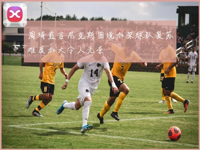 周琦直言尼克斯困境加深球队复苏难度加大令人无奈