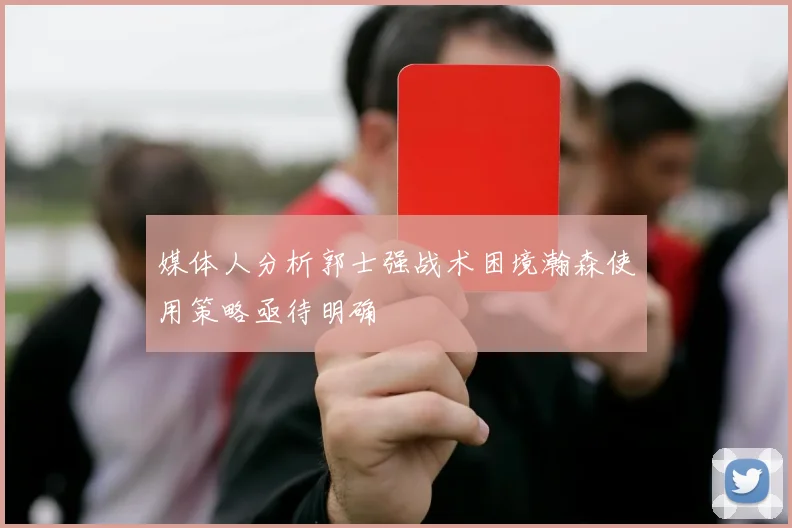 媒体人分析郭士强战术困境瀚森使用策略亟待明确