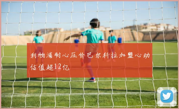 利物浦耐心压价巴尔科拉加盟心动估值超12亿
