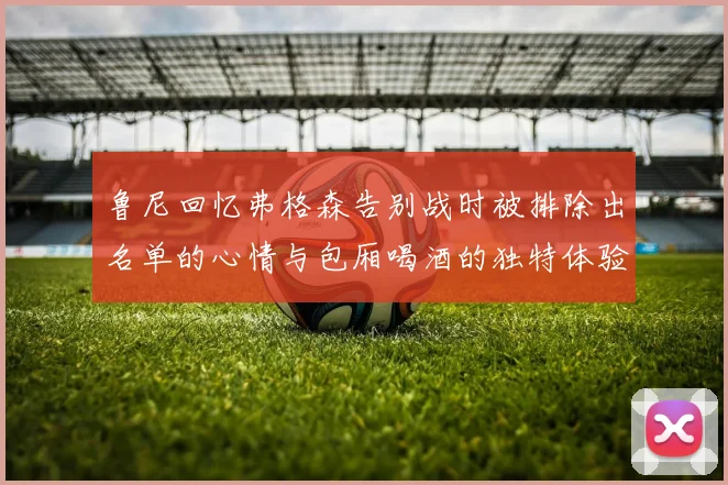 鲁尼回忆弗格森告别战时被排除出名单的心情与包厢喝酒的独特体验