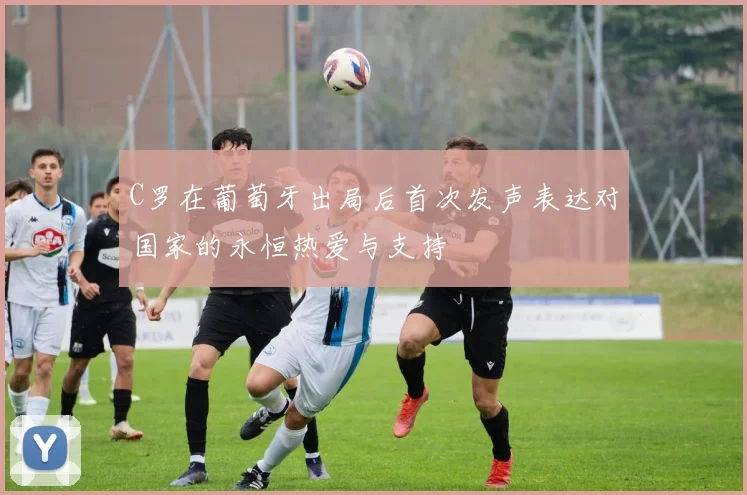 C罗在葡萄牙出局后首次发声表达对国家的永恒热爱与支持