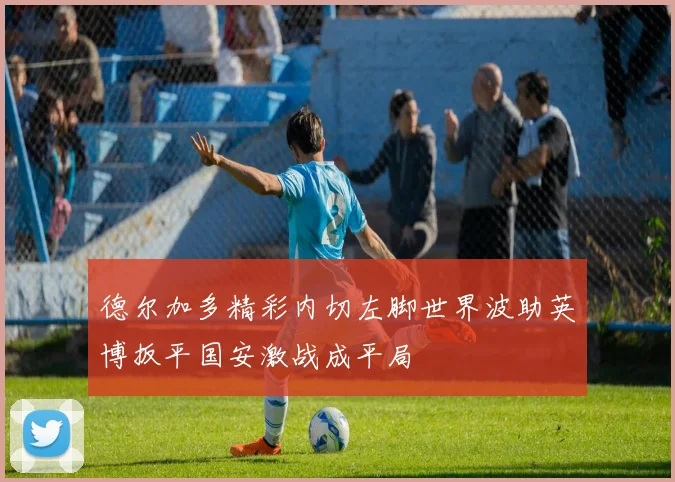 德尔加多精彩内切左脚世界波助英博扳平国安激战成平局