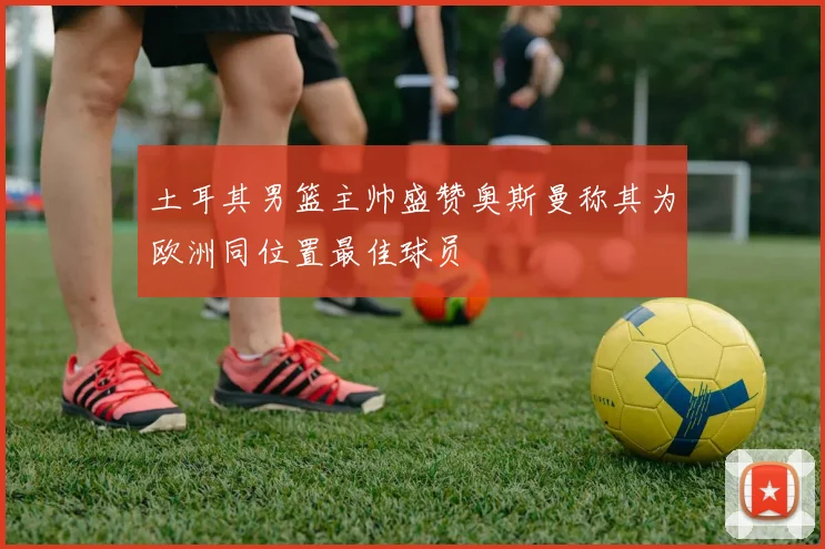 土耳其男篮主帅盛赞奥斯曼称其为欧洲同位置最佳球员
