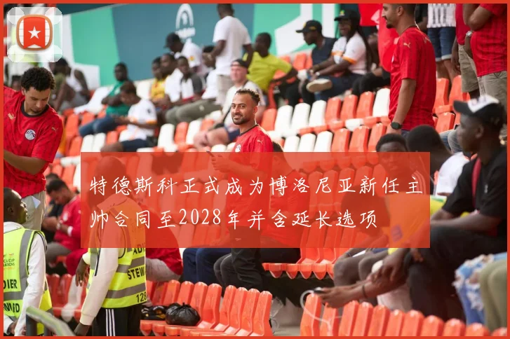 特德斯科正式成为博洛尼亚新任主帅合同至2028年并含延长选项