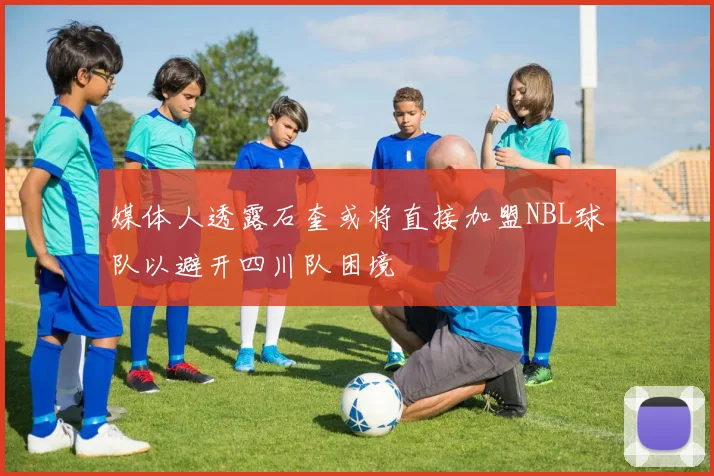 媒体人透露石奎或将直接加盟NBL球队以避开四川队困境