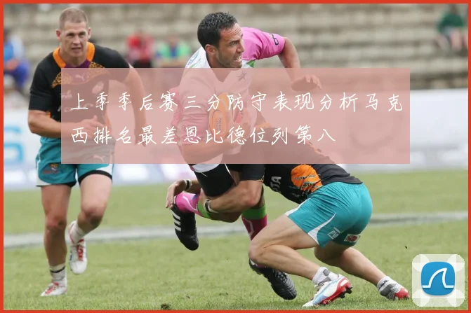 上季季后赛三分防守表现分析马克西排名最差恩比德位列第八
