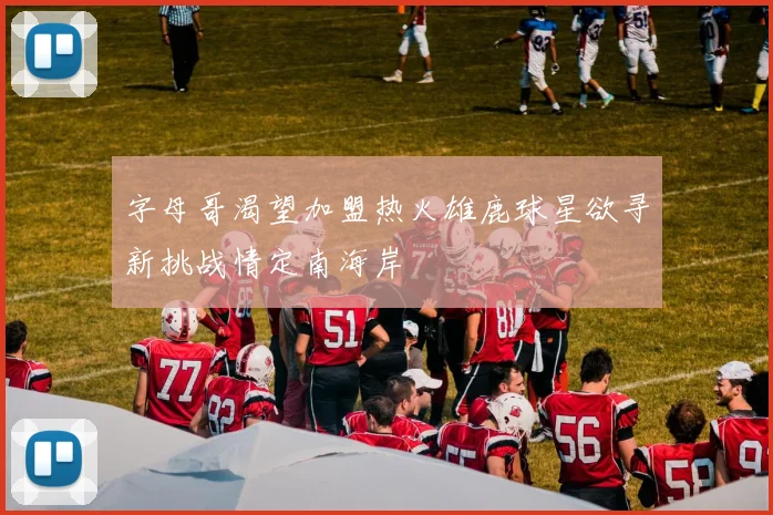 字母哥渴望加盟热火雄鹿球星欲寻新挑战情定南海岸