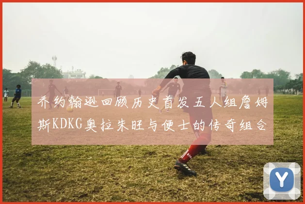 乔约翰逊回顾历史首发五人组詹姆斯KDKG奥拉朱旺与便士的传奇组合