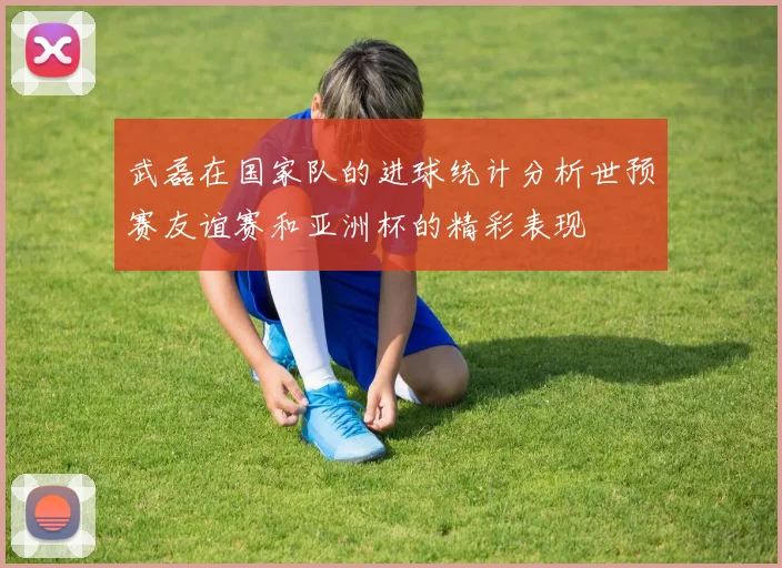 武磊在国家队的进球统计分析世预赛友谊赛和亚洲杯的精彩表现