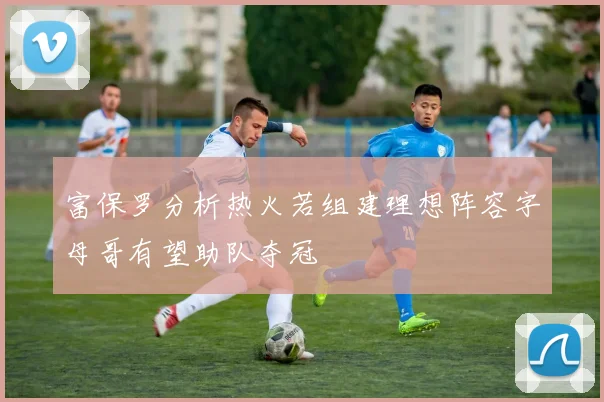 富保罗分析热火若组建理想阵容字母哥有望助队夺冠