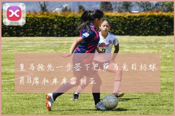 皇马抢先一步签下巴萨马竞目标球员B席和库库雷利亚