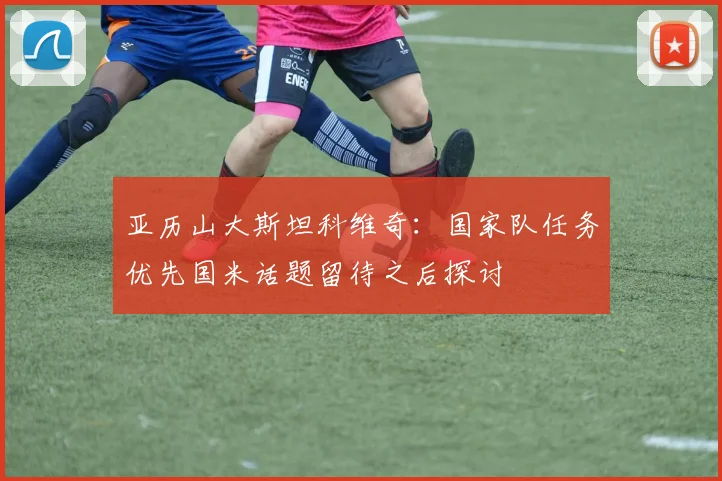亚历山大斯坦科维奇：国家队任务优先国米话题留待之后探讨