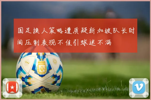 国足换人策略遭质疑新加坡队长时间压制表现不佳引球迷不满