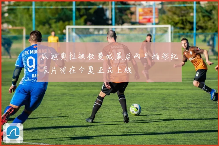 瓜迪奥拉执教曼城最后两年精彩纪录片将在今夏正式上线