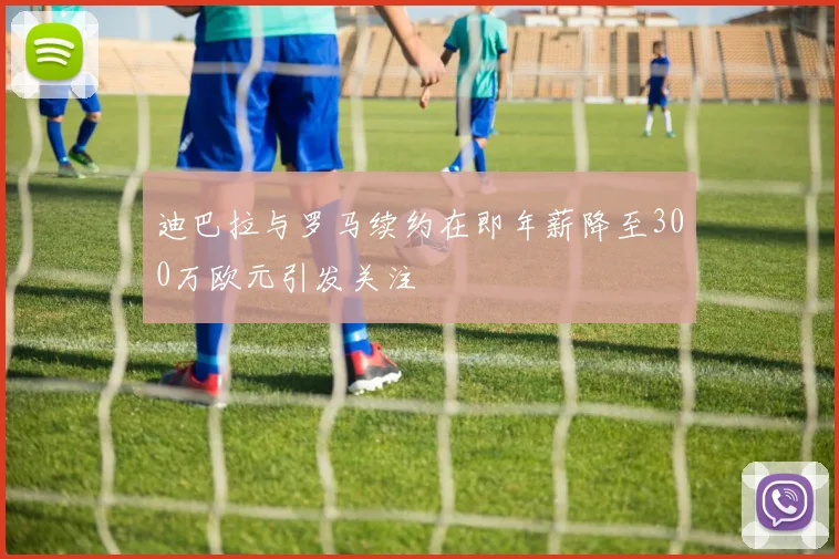 迪巴拉与罗马续约在即年薪降至300万欧元引发关注