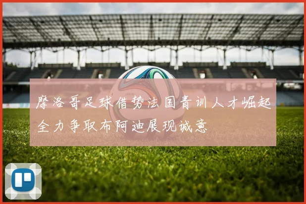 摩洛哥足球借势法国青训人才崛起全力争取布阿迪展现诚意