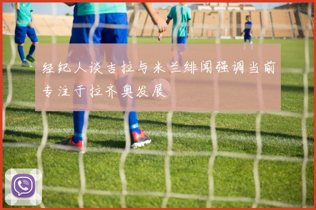 经纪人谈吉拉与米兰绯闻强调当前专注于拉齐奥发展