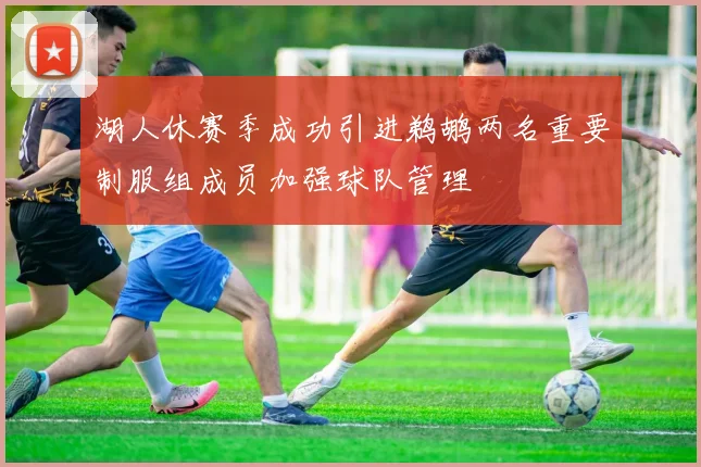 湖人休赛季成功引进鹈鹕两名重要制服组成员加强球队管理