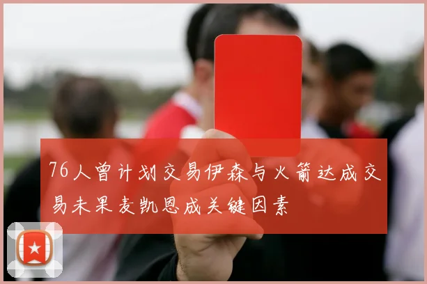 76人曾计划交易伊森与火箭达成交易未果麦凯恩成关键因素