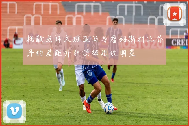 杨毅点评文班亚马与詹姆斯科比乔丹的差距并非顶级进攻明星