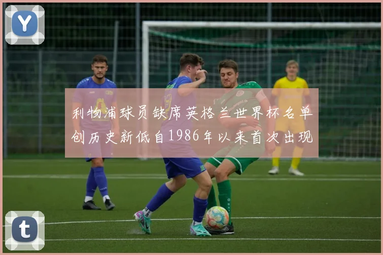 利物浦球员缺席英格兰世界杯名单创历史新低自1986年以来首次出现