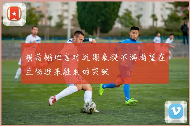 胡荷韬坦言对近期表现不满渴望在主场迎来胜利的突破