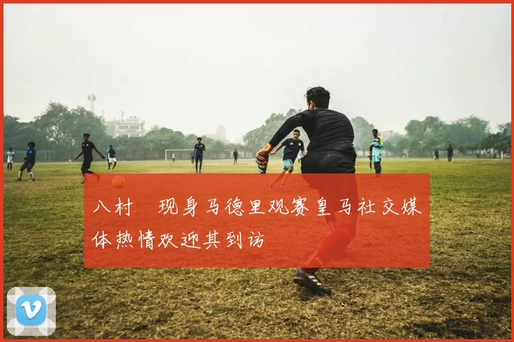 八村塁现身马德里观赛皇马社交媒体热情欢迎其到访