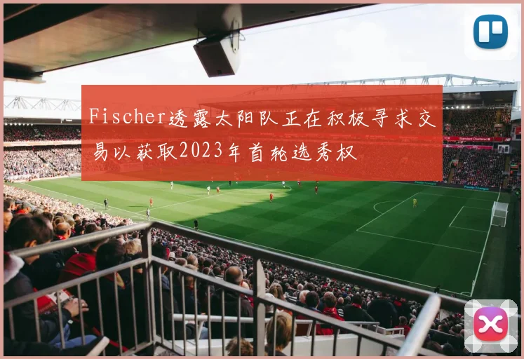 Fischer透露太阳队正在积极寻求交易以获取2023年首轮选秀权