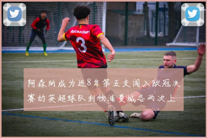 阿森纳成为近8年第五支闯入欧冠决赛的英超球队利物浦曼城各两次上演辉煌