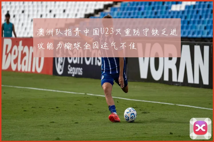 澳洲队指责中国U23只重防守缺乏进攻能力输球全因运气不佳